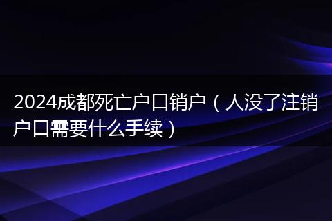 2024成都死亡戶口銷戶（人沒了注銷戶口需要什么手續(xù)）