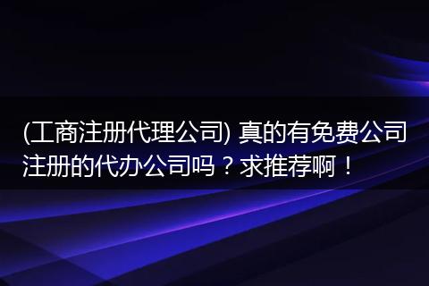 (工商注冊代理公司) 真的有免費公司注冊的代辦公司嗎？求推薦啊！