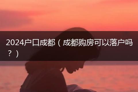 2024戶口成都（成都購房可以落戶嗎？）