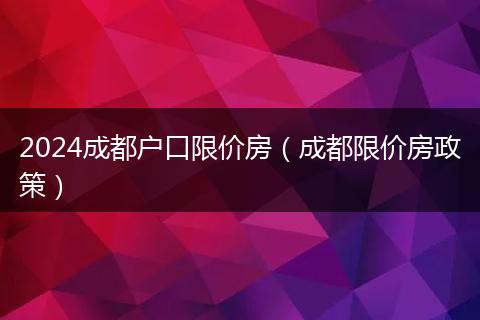 2024成都戶口限價(jià)房（成都限價(jià)房政策）