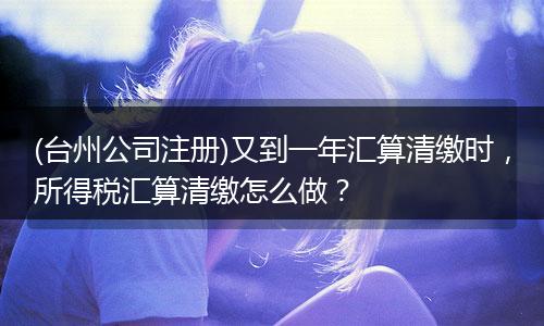 (臺州公司注冊)又到一年匯算清繳時，所得稅匯算清繳怎么做？