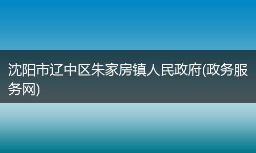 沈陽市遼中區(qū)朱家房鎮(zhèn)人民政府(政務(wù)服務(wù)網(wǎng))