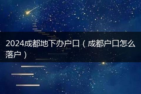 2024成都地下辦戶口（成都戶口怎么落戶）