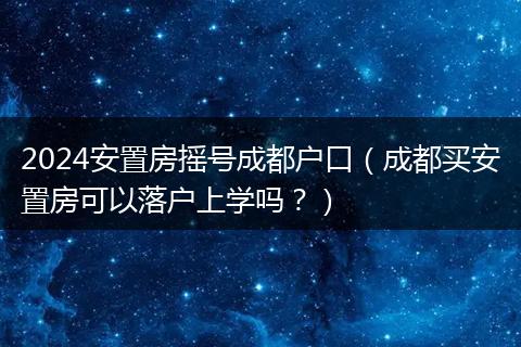 2024安置房搖號成都戶口（成都買安置房可以落戶上學(xué)嗎？）
