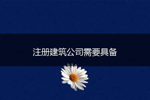 注冊(cè)建筑公司需要具備