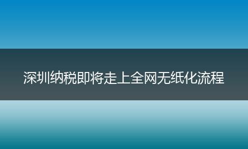深圳納稅即將走上全網(wǎng)無紙化流程