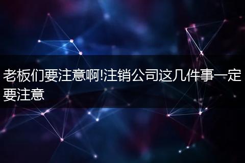 老板們要注意啊!注銷公司這幾件事一定要注意