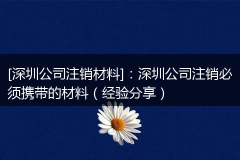 [深圳公司注銷材料]：深圳公司注銷必須攜帶的材料（經(jīng)驗分享）