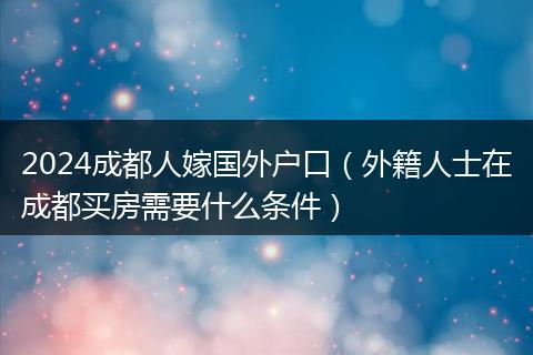 2024成都人嫁國(guó)外戶口（外籍人士在成都買(mǎi)房需要什么條件）