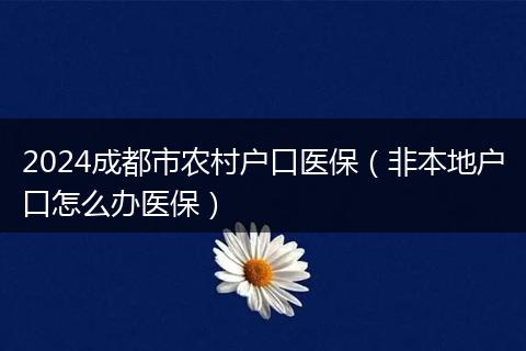 2024成都市農(nóng)村戶口醫(yī)保（非本地戶口怎么辦醫(yī)保）