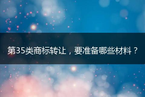 第35類商標(biāo)轉(zhuǎn)讓，要準(zhǔn)備哪些材料？