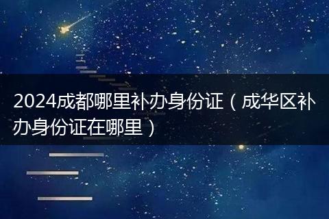 2024成都哪里補(bǔ)辦身份證（成華區(qū)補(bǔ)辦身份證在哪里）