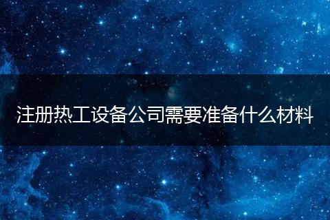 注冊(cè)熱工設(shè)備公司需要準(zhǔn)備什么材料