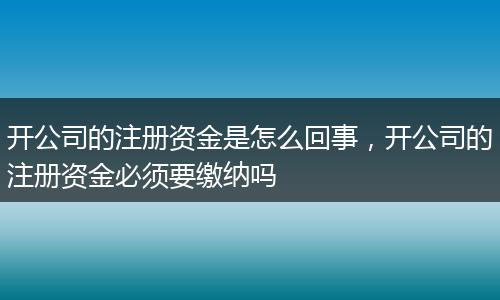 開公司的注冊資金是怎么回事，開公司的注冊資金必須要繳納嗎
