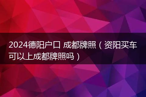 2024德陽戶口 成都牌照（資陽買車可以上成都牌照嗎）