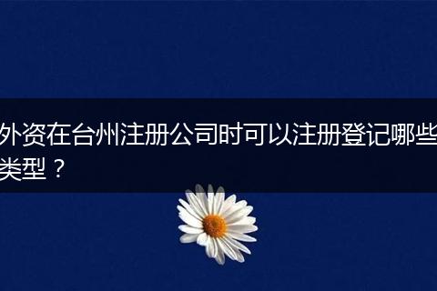 外資在臺(tái)州注冊(cè)公司時(shí)可以注冊(cè)登記哪些類(lèi)型？