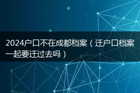2024戶口不在成都檔案（遷戶口檔案一起要遷過去嗎）