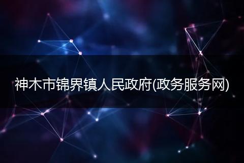 神木市錦界鎮(zhèn)人民政府(政務(wù)服務(wù)網(wǎng))