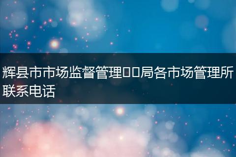 輝縣市市場監(jiān)督管理??局各市場管理所聯(lián)系電話