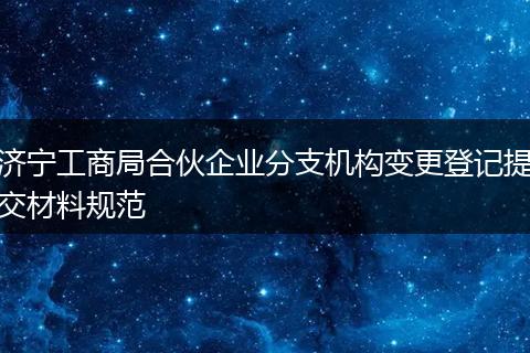 濟寧工商局合伙企業(yè)分支機構(gòu)變更登記提交材料規(guī)范