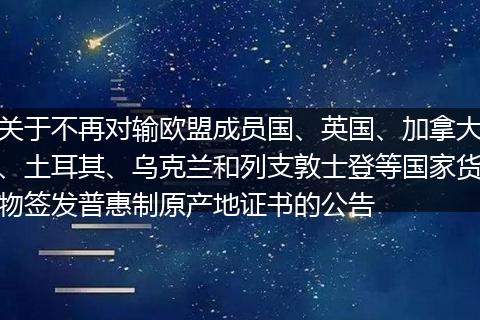 關(guān)于不再對(duì)輸歐盟成員國(guó)、英國(guó)、加拿大、土耳其、烏克蘭和列支敦士登等國(guó)家貨物簽發(fā)普惠制原產(chǎn)地證書(shū)的公告
