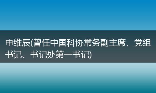 申維辰(曾任中國科協(xié)常務(wù)副主席、黨組書記、書記處第一書記)