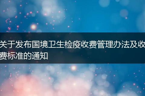關(guān)于發(fā)布國境衛(wèi)生檢疫收費(fèi)管理辦法及收費(fèi)標(biāo)準(zhǔn)的通知