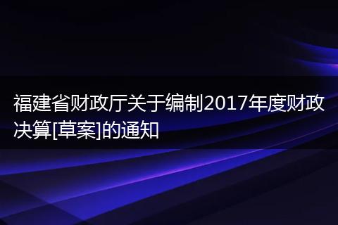福建省財政廳關(guān)于編制2017年度財政決算[草案]的通知