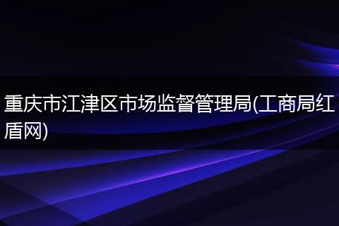 重慶市江津區(qū)市場(chǎng)監(jiān)督管理局(工商局紅盾網(wǎng))