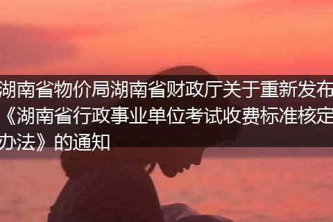 湖南省物價局湖南省財政廳關(guān)于重新發(fā)布《湖南省行政事業(yè)單位考試收費標準核定辦法》的通知
