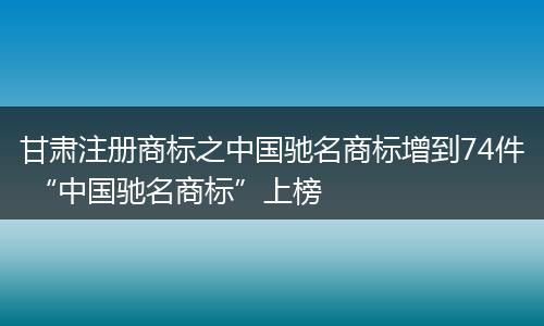 甘肅注冊商標(biāo)之中國馳名商標(biāo)增到74件 “中國馳名商標(biāo)”上榜