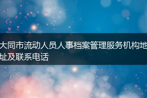 大同市流動人員人事檔案管理服務(wù)機(jī)構(gòu)地址及聯(lián)系電話