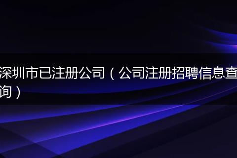 深圳市已注冊公司(公司注冊招聘信息查詢)
