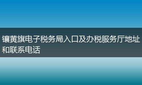 鑲黃旗電子稅務(wù)局入口及辦稅服務(wù)廳地址和聯(lián)系電話