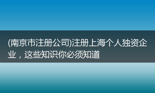 (南京市注冊公司)注冊上海個(gè)人獨(dú)資企業(yè),這些知識(shí)你必須知道