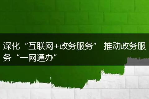 深化“互聯(lián)網(wǎng)+政務(wù)服務(wù)” 推動(dòng)政務(wù)服務(wù)“一網(wǎng)通辦”