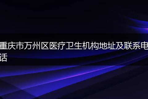 重慶市萬州區(qū)醫(yī)療衛(wèi)生機(jī)構(gòu)地址及聯(lián)系電話