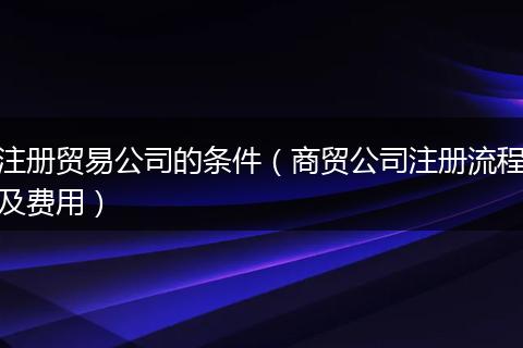 注冊貿(mào)易公司的條件(商貿(mào)公司注冊流程及費用)