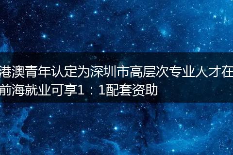 港澳青年認(rèn)定為深圳市高層次專業(yè)人才在前海就業(yè)可享1:1配套資助