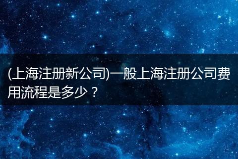(上海注冊新公司)一般上海注冊公司費(fèi)用流程是多少？