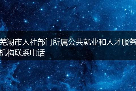 蕪湖市人社部門所屬公共就業(yè)和人才服務機構(gòu)聯(lián)系電話