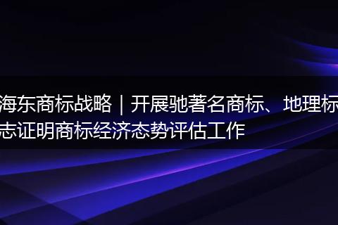 海東商標(biāo)戰(zhàn)略｜開(kāi)展馳著名商標(biāo)、地理標(biāo)志證明商標(biāo)經(jīng)濟(jì)態(tài)勢(shì)評(píng)估工作