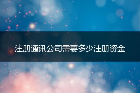 注冊(cè)通訊公司需要多少注冊(cè)資金