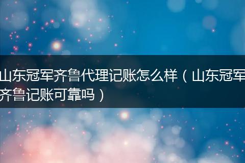 山東冠軍齊魯代理記賬怎么樣（山東冠軍齊魯記賬可靠嗎）