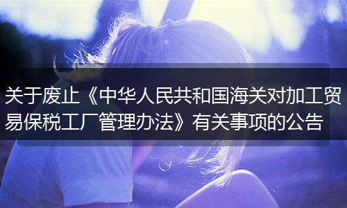 關(guān)于廢止《中華人民共和國海關(guān)對加工貿(mào)易保稅工廠管理辦法》有關(guān)事項的公告