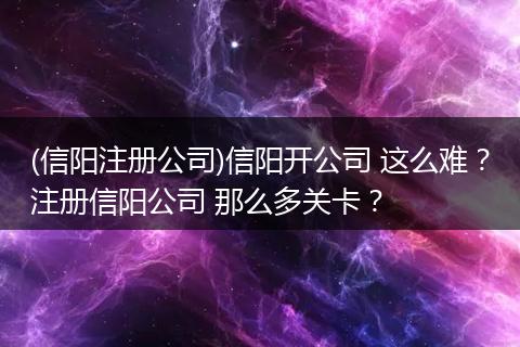 (信陽注冊公司)信陽開公司 這么難？注冊信陽公司 那么多關卡？