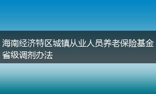 海南經(jīng)濟(jì)特區(qū)城鎮(zhèn)從業(yè)人員養(yǎng)老保險(xiǎn)基金省級(jí)調(diào)劑辦法