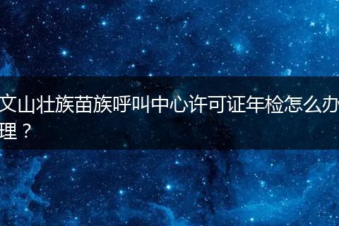 文山壯族苗族呼叫中心許可證年檢怎么辦理？