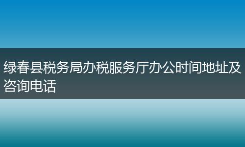 綠春縣稅務(wù)局辦稅服務(wù)廳辦公時(shí)間地址及咨詢電話