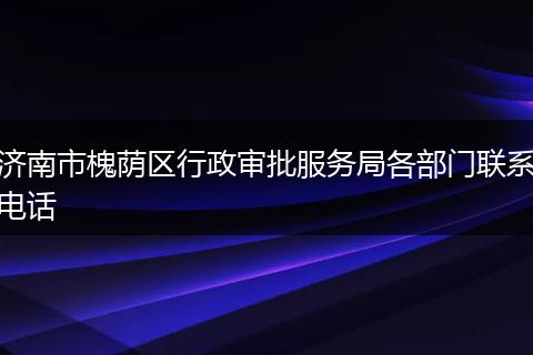 濟(jì)南市槐蔭區(qū)行政審批服務(wù)局各部門聯(lián)系電話